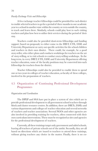 70
Faculty Exchange Visits and Fellowships
A few exchange teacher fellowships could be provided for each district
to enable selected teachers to go for a period of three months to one academic
year to a school in another state within the country or even outside the country,
to teach and learn there. Similarly, schools could play host to such visiting
teachers and plan how best to utilize their services during the period of their
stay.
Teachers could also be provided short-term fellowships and funding
support (based on proposals) to either come to the DIET, CTE, IASE and
University Department or carry out specific activities for the school children
and teachers in their own district. There could, for example, be a good
story-teller, who either plans and conducts workshops for teachers on the art
of story-telling, or to visit schools to conduct story-telling workshops. In the
long term, in every DIET, CTE, IASE and University Department offering
teacher education, some of the faculty positions may be converted into such
fellowships for teachers from the district.
Teacher fellowships could also be provided to enable them to spend
one or two years in colleges of teacher education, as faculty of these colleges,
involved in the preparation of teachers.
4.5 Organization of Continuing Professional Development
Programmes
Organisation and Coordination
The DPEP and SSA have put in place a system of sites which are to
provide professional development to all government school teachers through
block and cluster resource centres. In addition, there are DIETs, IASEs and
various departments and colleges of teacher education and several networks
of teachers and teacher associations. Several NGOs and other agencies are
also involved in providing training for teachers, often connected with their
own curriculum interventions. These must be recognised as sites and agencies
for the professional development of teachers.
Currently, all these trainings target only government and aided schools,
leaving all teachers of private schools out of the ambit. Secondly, they are all
based on directions which are issued to teachers to attend these trainings,
without giving teachers any choice in the matter. Finally, there is no co-
 
