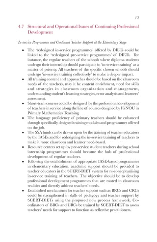 73
4.7 Structural and Operational Issues of Continuing Professional
Development
In-service Programmes and Continued Teacher Support at the Elementary Stage
The ‘redesigned in-service programmes’ offered by DIETs could be
linked to the ‘redesigned pre-service programmes’ of DIETs. For
instance, the regular teachers of the schools where diploma students
undergo their internship should participate in ‘in-service training’ as a
matter of priority. All teachers of the specific chosen schools should
undergo ‘in-service training collectively’ to make a deeper impact.
All training content and approaches should be based on the classroom
needs of the teachers, may it be content enrichment, need for skills
and strategies in classroom organization and management,
understanding student’s learning strategies, error analysis and learners’
assessment.
Short-term courses could be designed for the professional development
of teachers in service along the line of courses designed by IGNOU in
Primary Mathematics Teaching.
The language proficiency of primary teachers should be enhanced
through specifically designed training modules and programmes offered
on the job.
The SSA funds can be drawn upon for the training of teacher educators
by the IASEs and for redesigning the in-service training of teachers to
make it more classroom and learner need-based.
Resource centres set up by pre-service student teachers during school
internship programmes should become the hub of professional
development of regular teachers.
Following the establishment of appropriate IASE-based programmes
in elementary education, academic support should be provided to
teacher educators in the SCERT-DIET system for re-conceptualising
in-service training of teachers. The objective should be to develop
professional development programmes that are rooted in classroom
realities and directly address teachers’ needs.
Established mechanisms for teacher support such as BRCs and CRCs
could be strengthened in skills of pedagogy and teacher support by
SCERT-DIETs using the proposed new process framework. Co-
ordinators of BRCs and CRCs be trained by SCERT-DIET to assess
teachers’ needs for support to function as reflective practitioners.
 