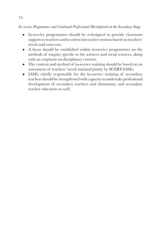74
In-service Programmes and Continued Professional Development at the Secondary Stage
In-service programmes should be redesigned to provide classroom
support to teachers and to orient interactive sessions based on teachers’
needs and concerns.
A focus should be established within in-service programmes on the
methods of enquiry specific to the sciences and social sciences, along
with an emphasis on disciplinary content.
The content and method of in-service training should be based on an
assessment of teachers’ needs initiated jointly by SCERT-IASEs.
IASEs chiefly responsible for the in-service training of secondary
teachers should be strengthened with capacity to undertake professional
development of secondary teachers and elementary and secondary
teacher educators as well.
 