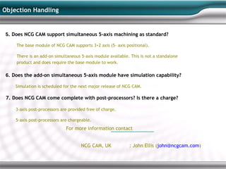 Objection Handling


 5. Does NCG CAM support simultaneous 5-axis machining as standard?

     The base module of NCG CAM supports 3+2 axis (5- axis positional).

     There is an add-on simultaneous 5-axis module available. This is not a standalone
     product and does require the base module to work.

 6. Does the add-on simultaneous 5-axis module have simulation capability?

     Simulation is scheduled for the next major release of NCG CAM.

 7. Does NCG CAM come complete with post-processors? Is there a charge?

     3-axis post-processors are provided free of charge.

     5-axis post-processors are chargeable.
                              For more information contact


                                      NCG CAM, UK            : John Ellis (john@ncgcam.com)
 