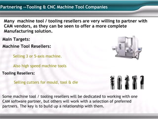 Partnering --Tooling & CNC Machine Tool Companies


 Many machine tool / tooling resellers are very willing to partner with
 CAM vendors, as they can be seen to offer a more complete
 Manufacturing solution.
Main Targets:
 Machine Tool Resellers:

      Selling 3 or 5-axis machine.

      Also high speed machine tools
Tooling Resellers:

      Selling cutters for mould, tool & die


Some machine tool / tooling resellers will be dedicated to working with one
CAM software partner, but others will work with a selection of preferred
partners. The key is to build up a relationship with them.
 