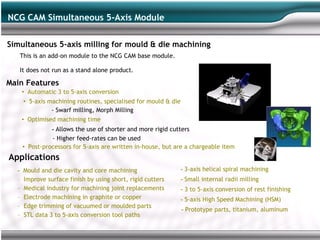 NCG CAM Simultaneous 5-Axis Module

Simultaneous 5-axis milling for mould & die machining
   This is an add-on module to the NCG CAM base module.

   It does not run as a stand alone product.

Main Features
      • Automatic 3 to 5-axis conversion
      • 5-axis machining routines, specialised for mould & die
                - Swarf milling, Morph Milling
      • Optimised machining time
                - Allows the use of shorter and more rigid cutters
                - Higher feed-rates can be used
      • Post-processors for 5-axis are written in-house, but are a chargeable item
Applications
  -   Mould and die cavity and core machining                    - 3-axis helical spiral machining
  –   Improve surface finish by using short, rigid cutters       - Small internal radii milling
  –   Medical industry for machining joint replacements          - 3 to 5-axis conversion of rest finishing
  –   Electrode machining in graphite or copper                  - 5-axis High Speed Machining (HSM)
  –   Edge trimming of vacuumed or moulded parts
                                                                 - Prototype parts, titanium, aluminum
  –   STL data 3 to 5-axis conversion tool paths
 