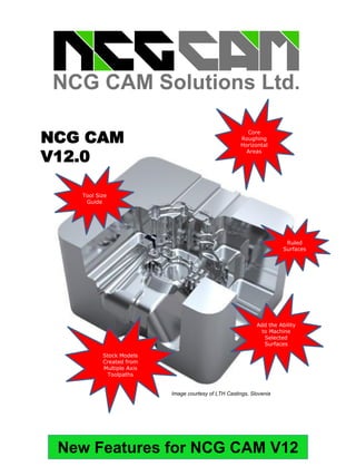 New Features for NCG CAM V12
NCG CAM
V11
Add the Ability
to Machine
Selected
Surfaces
Core
Roughing
Horizontal
Areas
Stock Models
Created from
Multiple Axis
Toolpaths
NCG CAM
V12.0
Image courtesy of LTH Castings, Slovenia
Tool Size
Guide
Ruled
Surfaces
 