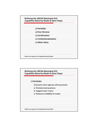 Refining the URISA Municipal GIS
Capability Maturity Model & Next Steps



                     Portfolio
                     Peer Review
                     Certification
                     Institutionalization
                     Other ideas




URISA Local Agency GIS Capability Maturity Model




Refining the URISA Municipal GIS
Capability Maturity Model & Next Steps



              Portfolio
                   Ensures more rigorous self assessment
                   Promotes best practices
                   Supports peer review
                   Enhances credibility of results




URISA Local Agency GIS Capability Maturity Model
 