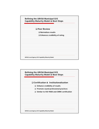 Refining the URISA Municipal GIS
Capability Maturity Model & Next Steps



                     Peer Review
                         Normalizes results
                         Enhances credibility of rating




URISA Local Agency GIS Capability Maturity Model




Refining the URISA Municipal GIS
Capability Maturity Model & Next Steps



               Certification & Institutionalization
                    Enhance credibility of results
                    Promote sound professional practices
                    Similar to ISO 9000 and CMMI certification




URISA Local Agency GIS Capability Maturity Model
 