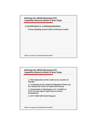 Refining the URISA Municipal GIS
Capability Maturity Model & Next Steps


    Certification & Institutionalization
        Green Building Council LEED Certification model?




URISA Local Agency GIS Capability Maturity Model




Refining the URISA Municipal GIS
Capability Maturity Model & Next Steps


        Pilot Application of the model across counties in
      Georgia
         Translation of the model into Mandarin Chinese by
      the Taiwan GIS Center & Taiwan GIS Society
        Presentation in Washington, D.C. to NGAC on
      9/22/10 and request report back on future
      development
          2011 FGDC CAP Grant Proposal




URISA Local Agency GIS Capability Maturity Model
 