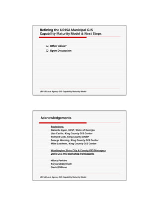 Refining the URISA Municipal GIS
Capability Maturity Model & Next Steps


          Other ideas?
          Open Discussion




URISA Local Agency GIS Capability Maturity Model




Acknowledgements

           Reviewers:
           Danielle Ayan, GISP, State of Georgia
           Lisa Castle, King County GIS Center
           Richard Gelb, King County DNRP
           George Horning, King County GIS Center
           Mike Leathers, King County GIS Center

           Washington State City & County GIS Managers
           2010 GIS-Pro Workshop Participants

           Hilary Perkins
           Twyla McDermott
           David DiBiase



URISA Local Agency GIS Capability Maturity Model
 