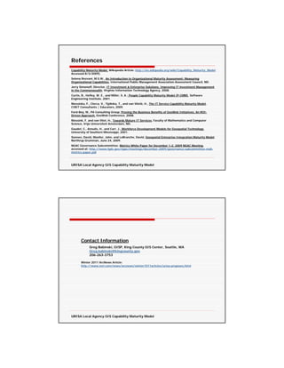 References
Capability Maturity Model, Wikepedia Article: http://en.wikipedia.org/wiki/Capability_Maturity_Model
Accessed 8/3/2009).
Selena Rezvani, M.S.W., An Introduction to Organizational Maturity Assessment: Measuring
Organizational Capabilities, International Public Management Association Assessment Council, ND.
Jerry Simonoff, Director, IT Investment & Enterprise Solutions, Improving IT investment Management
in the Commonwealth, Virginia Information Technology Agency, 2008.
Curtis, B., Hefley, W. E., and Miller, S. A.; People Capability Maturity Model (P-CMM), Software
Engineering Institute, 2001.
Niessinka, F., Clerca, V., Tijdinka, T., and van Vlietb, H., The IT Service Capability Maturity Model,
CIBIT Consultants | Educators, 2005
Ford-Bey, M., PA Consulting Group, Proving the Business Benefits of GeoWeb Initiatives: An ROI-
Driven Approach, GeoWeb Conference, 2008.
Niessink, F. and van Vliet, H., Towards Mature IT Services, Faculty of Mathematics and Computer
Science, Vrije Universiteit Amsterdam, ND.
Gaudet, C., Annulis, H., and Carr, J., Workforce Development Models for Geospatial Technology,
University of Southern Mississippi, 2001.
Sonnen, David, Moeller, John, and LeBranche, David, Geospatial Enterprise Integration Maturity Model.
Northrup Grumman, June 24, 2009.
NGAC Governance Subcommittee: Metrics White Paper for December 1-2, 2009 NGAC Meeting,
accessed at: http://www.fgdc.gov/ngac/meetings/december-2009/governance-subcommittee-nsdi-
metrics-paper.pdf



URISA Local Agency GIS Capability Maturity Model




       Contact Information
             Greg Babinski, GISP, King County GIS Center, Seattle, WA
             Greg.babinski@kingcounty.gov
             206-263-3753

       Winter 2011 ArcNews Article:
       http://www.esri.com/news/arcnews/winter1011articles/urisa-proposes.html




URISA Local Agency GIS Capability Maturity Model
 