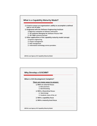 What is a Capability Maturity Model?

   A tool to assess an organization’s ability to accomplish a defined
   task or set of tasks
   Originated with the Software Engineering Institute
        Objective evaluation of software contractors
        SEI published Managing the Software Process 1989
        SEI CMM is process focused
   Other applications of the capability maturity model concept:
        System engineering
        Project management
        Risk management
        Information technology service providers




URISA Local Agency GIS Capability Maturity Model




Why Develop a GISCMM?


When is GIS Development Complete?
              There are many ways to answer:
                      With an external focus:
                           Best practices
                           Benchmarking
                      With a theoretical focus:
                           Ideal design
                           Academic state of the art

                      With a capability focus
                      With a maturity level focus




URISA Local Agency GIS Capability Maturity Model
 