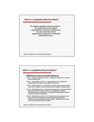 What is a Capability Maturity Model?


           The typical capability maturity model is
                 an assessment of the subject
            organization’s maturity level based on
                   the characteristics of the
             organization’s approach to individual
                       defined processes.




URISA Local Agency GIS Capability Maturity Model




What is a Capability Maturity Model?

    CMM process levels are usually defined as:
    Level 1 – Ad hoc (chaotic) processes - typically in reaction to a need to
      get something done.
    Level 2 – Repeatable processes – typically based on recalling and
      repeating how the process was done the last time.
    Level 3 – Defined process – the process is written down (documented)
      and serves to guide consistent performance within the organization.
    Level 4 – Managed process – the documented process is measured when
      performed and the measurements are compiled for analysis.
      Changing system conditions are managed by adapting the defined
      process to meet the conditions.
    Level 5 – Optimized processes – The defined and managed process is
      improved on an on-going basis by institutionalized process
      improvement planning and implementation. Optimization may be
      tied to quantified performance goals.


URISA Local Agency GIS Capability Maturity Model
 