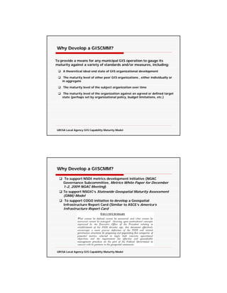 Why Develop a GISCMM?

To provide a means for any municipal GIS operation to gauge its
maturity against a variety of standards and/or measures, including:
    A theoretical ideal end state of GIS organizational development

     The maturity level of other peer GIS organizations , either individually or
    in aggregate

    The maturity level of the subject organization over time

     The maturity level of the organization against an agreed or defined target
    state (perhaps set by organizational policy, budget limitations, etc.)




URISA Local Agency GIS Capability Maturity Model




Why Develop a GISCMM?

    To support NSDI metrics development initiative (NGAC
    Governance Subcommittee, Metrics White Paper for December
    1-2, 2009 NGAC Meeting)
    To support NSGIC’s Statewide Geospatial Maturity Assessment
    (GMA) Model
     To support COGO initiative to develop a Geospatial
    Infrastructure Report Card (Similar to ASCE’s America’s
    Infrastructure Report Card




URISA Local Agency GIS Capability Maturity Model
 