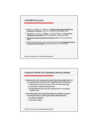 GISCMM Precursors



   Gaudet, C., Annulis, H., and Carr, J., Workforce Development Models for
   Geospatial Technology, University of Southern Mississippi, 2001.

   Niessinka, F., Clerca, V., Tijdinka, T., and van Vlietb, H., The IT Service
   Capability Maturity Model, CIBIT Consultants | Educators, 2005

   Introducing a Maturity Model for Enterprise GIS. Even Keel Strategies,
   2008.

   Sonnen, David, Moeller, John, and LeBranche, David, Geospatial Enterprise
   Integration Maturity Model. Northrup Grumman, June 24, 2009.




URISA Local Agency GIS Capability Maturity Model




Proposed URISA GIS Capability Maturity Model


   Maturity for the proposed model indicates progression of
   an organization towards GIS capability that maximizes:
        Potential for the use of state of the art GIS technology
        Commonly recognized quality data
        Organizational best practices appropriate for municipal
        business use

   The Municipal GIS Capability Maturity Model assumes
   two broad areas of GIS operational development:
        Enabling capability
        Execution ability




URISA Local Agency GIS Capability Maturity Model
 
