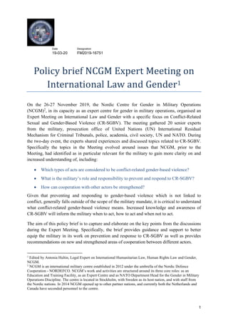 Date Designation
19-03-20 FM2019-16751
1
Policy brief NCGM Expert Meeting on
International Law and Gender1
On the 26-27 November 2019, the Nordic Centre for Gender in Military Operations
(NCGM)2
, in its capacity as an expert centre for gender in military operations, organised an
Expert Meeting on International Law and Gender with a specific focus on Conflict-Related
Sexual and Gender-Based Violence (CR-SGBV). The meeting gathered 20 senior experts
from the military, prosecution office of United Nations (UN) International Residual
Mechanism for Criminal Tribunals, police, academia, civil society, UN and NATO. During
the two-day event, the experts shared experiences and discussed topics related to CR-SGBV.
Specifically the topics in the Meeting evolved around issues that NCGM, prior to the
Meeting, had identified as in particular relevant for the military to gain more clarity on and
increased understanding of, including:
• Which types of acts are considered to be conflict-related gender-based violence?
• What is the military’s role and responsibility to prevent and respond to CR-SGBV?
• How can cooperation with other actors be strengthened?
Given that preventing and responding to gender-based violence which is not linked to
conflict, generally falls outside of the scope of the military mandate, it is critical to understand
what conflict-related gender-based violence means. Increased knowledge and awareness of
CR-SGBV will inform the military when to act, how to act and when not to act.
The aim of this policy brief is to capture and elaborate on the key points from the discussions
during the Expert Meeting. Specifically, the brief provides guidance and support to better
equip the military in its work on prevention and response to CR-SGBV as well as provides
recommendations on new and strengthened areas of cooperation between different actors.
1
Edited by Antonia Hultin, Legal Expert on International Humanitarian Law, Human Rights Law and Gender,
NCGM.
2
NCGM is an international military centre established in 2012 under the umbrella of the Nordic Defence
Cooperation - NORDEFCO. NCGM’s work and activities are structured around its three core roles: as an
Education and Training Facility, as an Expert Centre and as NATO Department Head for the Gender in Military
Operations Discipline. The centre is located in Stockholm, with Sweden as its host nation, and with staff from
the Nordic nations. In 2014 NCGM opened up to other partner nations, and currently both the Netherlands and
Canada have seconded personnel to the centre.
 