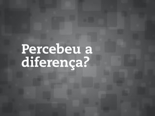 Percebeu a
diferença?
 