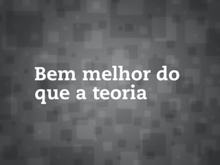 Bem melhor do
que a teoria
 
