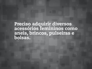 Preciso adquirir diversos
acessórios femininos como
aneis, brincos, pulseiras e
bolsas.
 