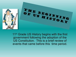 The Beginning of US History 11 th  Grade US History begins with the first government following the adoption of the US Constitution.  This is a brief review of events that came before this  time period. 