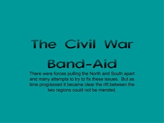 The Civil War Band-Aid There were forces pulling the North and South apart and many attempts to try to fix these issues.  But as time progressed it became clear the rift between the two regions could not be mended. 