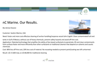 nC Marine. Our Results.
Bio-Active Cleaner
Customer: SeaCor Marine, USA
Need: Faster and more cost-effective cleaning of anchor handling/response vessel John Coghill. Clean contaminated hull and
tanks in Gulf of Mexico, without use of heavy chemicals, prevent safety hazards and avoid off-hire cost.
Application: Patented technology that amplifies the ability of bio-based surfactants to penetrate, lift and clean contaminants
from surfaces faster and more efficiently than other surfactants or traditional cleaners that depend on solvents and caustic
chemicals
Cost: 80% less off-hire cost, 20% less cost of material. No recoating needed as present paint/coating was left unharmed
Result: U$ 17,600 now, vs U$ 80,000 for traditional cleaning
nC Marine. Our Results.
Bio-Active Cleaner
Customer: SeaCor Marine, USA
Need: Faster and more cost-effective cleaning of anchor handling/response vessel John Coghill. Clean contaminated hull and
tanks in Gulf of Mexico, without use of heavy chemicals, prevent safety hazards and avoid off-hire cost.
Application: Patented technology that amplifies the ability of bio-based surfactants to penetrate, lift and clean contaminants
from surfaces faster and more efficiently than other surfactants or traditional cleaners that depend on solvents and caustic
chemicals
Cost: 80% less off-hire cost, 20% less cost of material. No recoating needed as present paint/coating was left unharmed
Result: U$ 17,600 now, vs U$ 80,000 for traditional cleaning
23-8-2017 P17
 