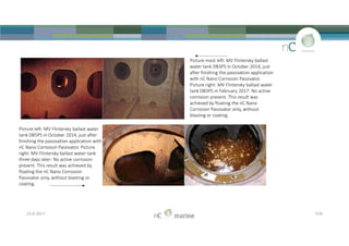 Picture most left: MV Flintersky ballast
water tank DB3PS in October 2014, just
after finishing the passivation application
with nC Nano Corrosion Passivator.
Picture right: MV Flintersky ballast water
tank DB3PS in February 2017: No active
corrosion present. This result was
achieved by floating the nC Nano
Corrosion Passivator only, without
blasting or coating.
23-8-2017 P28
Picture left: MV Flintersky ballast water
tank DB5PS in October 2014, just after
finishing the passivation application with
nC Nano Corrosion Passivator. Picture
right: MV Flintersky ballast water tank
three days later: No active corrosion
present. This result was achieved by
floating the nC Nano Corrosion
Passivator only, without blasting or
coating.
 