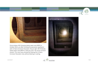 23-8-2017 P29
Picture above: MV Flintersky ballast water tank DB5PS in
October 2014, just after finishing the passivation application
with nC Nano Corrosion Passivator. Picture right: MV Flintersky
ballast water tank DB5PS in February 2017: No active corrosion
present. This result was achieved by floating the nC Nano
Corrosion Passivator only, without blasting or coating.
 