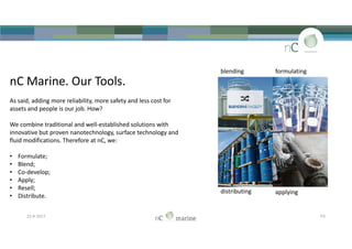 nC Marine. Our Tools.
As said, adding more reliability, more safety and less cost for
assets and people is our job. How?
We combine traditional and well-established solutions with
innovative but proven nanotechnology, surface technology and
fluid modifications. Therefore at nC, we:
• Formulate;
• Blend;
• Co-develop;
• Apply;
• Resell;
• Distribute.
blending formulating
nC Marine. Our Tools.
As said, adding more reliability, more safety and less cost for
assets and people is our job. How?
We combine traditional and well-established solutions with
innovative but proven nanotechnology, surface technology and
fluid modifications. Therefore at nC, we:
• Formulate;
• Blend;
• Co-develop;
• Apply;
• Resell;
• Distribute.
23-8-2017 P3
distributing applying
 