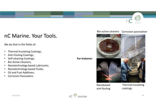 nC Marine. Your Tools.
We do that in the fields of:
• Thermal Insulating Coatings;
• Anti-Fouling Coatings;
• Self-cleaning Coatings; For instance:
• Bio Active Cleaners;
• Nanotechnology based Lubricants;
• Nanotechnology based Fluids;
• Oil and Fuel Additives;
• Corrosion Passivators.
Bio-active cleaners Corrosion passivation
nC Marine. Your Tools.
We do that in the fields of:
• Thermal Insulating Coatings;
• Anti-Fouling Coatings;
• Self-cleaning Coatings; For instance:
• Bio Active Cleaners;
• Nanotechnology based Lubricants;
• Nanotechnology based Fluids;
• Oil and Fuel Additives;
• Corrosion Passivators.
23-8-2017 P4
Nanobased
anti-fouling
Thermal insulating
coatings
 