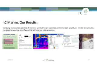 nC Marine. Our Results.
Improving your Assets is possible. To convince you that we are a sensible partner to team up with, we need to show results.
Every day. Let us show some figures that will help you make a decision.
23-8-2017 P7
 