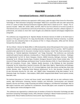 From the Desk of: ARUN DHAND
DIRECTOR –GOVERNMENT RELATIONS & MEDIA AFFAIRS
Sep 6, 2015
Press Note
International Conference – NCGT’15 concludes in UPES
A two day international conference was organized in UPES campus under the aegis of their Centre for Information
Technology on “Next Generation Computing Technologies” (NGCT'15) in association with and under sponsorship
of the U.P. section of Indian Electrical & Electronic Engineers (IEEE) which is based out of IIT – Kanpur. The co-
sponsors included DRDO, DST, UCOST, ONGC, and RCPL. NGCT’15 was first conference of its kind to provide an
international arena to a comprehensive community of technocrats, researchers, educators, software engineers, IT
professionals, and scholars to share their novel thoughts and collaborate towards technological enlightenment
and growth.
The conference was inaugurated by Dr. Rajendra Dhobal, the Director General of UCOST as the Chief Guest in
presence of the guest of honor Dr. P.K. Garg, Vice-Chancellor of Uttaranchal Technical University. A scientific
souvenir was also released by them in the presence of Prof. S J Chopra (Chancellor, UPES) and Prof. Shrihari
Honwad (Vice Chancellor, UPES).
Mr Arun Dhand – Director for Media Affairs in UPES disclosed that almost 250 participants from various national
organizations took part in various sessions including overseas participation from 15 countries. NGCT’15 platform
provided ample opportunity for discussions including Tutorials, Keynotes, Invited Talks, Poster presentation and
Workshops on “Android Application Development” and “Image Processing”. The Conference was technically
seeded with special Keynote addresses, including talks on “Cloud and Data Management in Sciences - Challenges
and Opportunities” by Prof. Dr. Ramin Yahyapour, Director, GWDG University, Göttingen, Germany; “Symbolic
Computing” by Dr. Ethirajan Govinda Rajan, President, Pentagram Research Centre Private Limited, India; “The
Internet of Things: Open Challenges and Research Areas” by Senior Member of IEEE, Dr. Piyush Maheshwari, Head
(R&D and Innovation), Ericsson, India; “Software Quality Assurance: A Big Challenge for Next Generation
Computing” by Prof. Sanjay Misra, Covenant University, OTA, Ogun State, Nigeria; “Opportunities and Challenges
in Big Data: A Practice Perspective” by Dr. N. R. Srinivasa Raghavan, Head, Data Science and Big Data, Rolta India
Limited, Mumbai, India; “Protecting Critical National Infrastructure” by Dr. Zaki Qureshey, Founder& C.E.O,
E2 Labs Information Security Pvt. Ltd., India and “SMART Urban Transportation & Big Data Analytics” by Dr.
Shailendra Singh, Vice President – Data Analytics, DIMTS (Delhi Integrated Multi-Model Transit System) Limited,
New Delhi, India.
The technical discussions on “current and future trends” were broadly split into six main conference tracks,
namely, High Performance Computing, Business Analytics and informatics, Communication and Computer
Network, Security and Privacy, Image Processing and Artificial Intelligence, and Advanced Technologies. Near to
800 original researches were submitted for consideration, Around 200 papers were accepted for presentation
after a rigorous peer review and plagiarism check.
The conference was organized by a collective team of members of Centre for Information Technology and Next
Generation Computing Technologies Society, UPES, Dehradun including Dr. Manish Prateek (Convener), Dr. Amit
Agarwal and Dr. Manas Pradhan (Conference chairs) and Dr. Ajay Prasad (Secretary).
_______________________________________________________________________
 