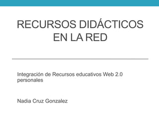 RECURSOS DIDÁCTICOS
EN LA RED
Integración de Recursos educativos Web 2.0
personales
Nadia Cruz Gonzalez
 