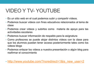 VIDEO Y TV- YOUTUBE
• Es un sitio web en el cual podemos subir y compartir vídeos.
• Podemos buscar videos con fines educativos relacionados al tema de
clase
• Podemos crear videos y subirlos como materia de apoyo para las
actividades escolares
• Podemos buscar información de respaldo para la asignatura
• Como profesores se puede alojar distintos videos con la clase para
que los alumnos puedan tener acceso posteriormente tales como los
videos blogs
• Podemos enlazar los videos a nuestra presentación o algún blog para
reafirmar el conocimiento
• http://www.youtube.com/?noredirect=1&is_new_user=2
 
