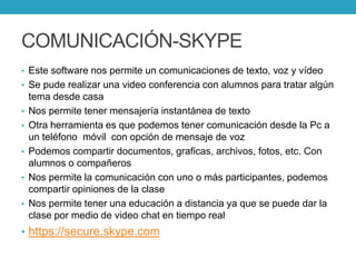 COMUNICACIÓN-SKYPE
• Este software nos permite un comunicaciones de texto, voz y vídeo
• Se pude realizar una video conferencia con alumnos para tratar algún
tema desde casa
• Nos permite tener mensajería instantánea de texto
• Otra herramienta es que podemos tener comunicación desde la Pc a
un teléfono móvil con opción de mensaje de voz
• Podemos compartir documentos, graficas, archivos, fotos, etc. Con
alumnos o compañeros
• Nos permite la comunicación con uno o más participantes, podemos
compartir opiniones de la clase
• Nos permite tener una educación a distancia ya que se puede dar la
clase por medio de video chat en tiempo real
• https://secure.skype.com
 