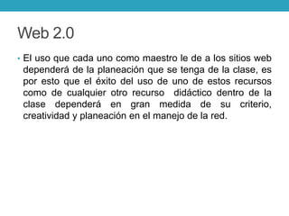 Web 2.0
• El uso que cada uno como maestro le de a los sitios web
dependerá de la planeación que se tenga de la clase, es
por esto que el éxito del uso de uno de estos recursos
como de cualquier otro recurso didáctico dentro de la
clase dependerá en gran medida de su criterio,
creatividad y planeación en el manejo de la red.
 