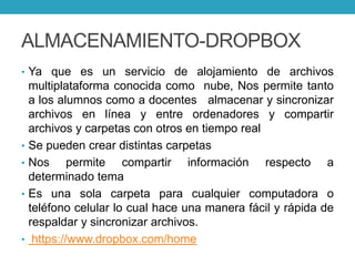 ALMACENAMIENTO-DROPBOX
• Ya que es un servicio de alojamiento de archivos
multiplataforma conocida como nube, Nos permite tanto
a los alumnos como a docentes almacenar y sincronizar
archivos en línea y entre ordenadores y compartir
archivos y carpetas con otros en tiempo real
• Se pueden crear distintas carpetas
• Nos permite compartir información respecto a
determinado tema
• Es una sola carpeta para cualquier computadora o
teléfono celular lo cual hace una manera fácil y rápida de
respaldar y sincronizar archivos.
• https://www.dropbox.com/home
 
