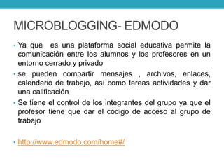 MICROBLOGGING- EDMODO
• Ya que es una plataforma social educativa permite la
comunicación entre los alumnos y los profesores en un
entorno cerrado y privado
• se pueden compartir mensajes , archivos, enlaces,
calendario de trabajo, así como tareas actividades y dar
una calificación
• Se tiene el control de los integrantes del grupo ya que el
profesor tiene que dar el código de acceso al grupo de
trabajo
• http://www.edmodo.com/home#/
 
