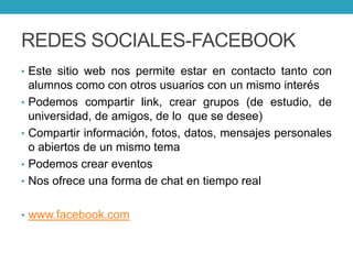 REDES SOCIALES-FACEBOOK
• Este sitio web nos permite estar en contacto tanto con
alumnos como con otros usuarios con un mismo interés
• Podemos compartir link, crear grupos (de estudio, de
universidad, de amigos, de lo que se desee)
• Compartir información, fotos, datos, mensajes personales
o abiertos de un mismo tema
• Podemos crear eventos
• Nos ofrece una forma de chat en tiempo real
• www.facebook.com
 