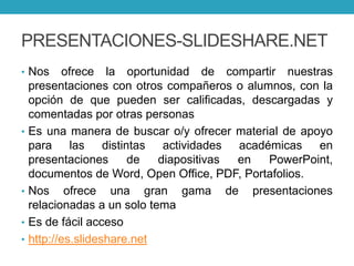 PRESENTACIONES-SLIDESHARE.NET
• Nos ofrece la oportunidad de compartir nuestras
presentaciones con otros compañeros o alumnos, con la
opción de que pueden ser calificadas, descargadas y
comentadas por otras personas
• Es una manera de buscar o/y ofrecer material de apoyo
para las distintas actividades académicas en
presentaciones de diapositivas en PowerPoint,
documentos de Word, Open Office, PDF, Portafolios.
• Nos ofrece una gran gama de presentaciones
relacionadas a un solo tema
• Es de fácil acceso
• http://es.slideshare.net
 