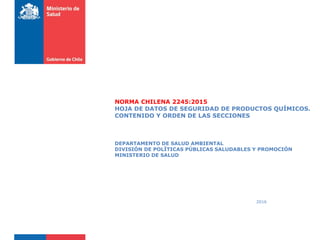 2016
NORMA CHILENA 2245:2015
HOJA DE DATOS DE SEGURIDAD DE PRODUCTOS QUÍMICOS.
CONTENIDO Y ORDEN DE LAS SECCIONES
DEPARTAMENTO DE SALUD AMBIENTAL
DIVISIÓN DE POLÍTICAS PÚBLICAS SALUDABLES Y PROMOCIÓN
MINISTERIO DE SALUD
 