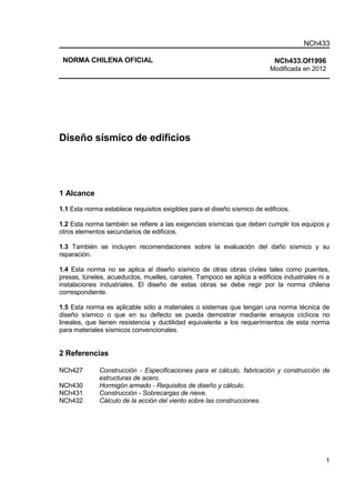 NCh433
1
NORMA CHILENA OFICIAL NCh433.Of1996
Modificada en 2012
Diseño sísmico de edificios
1 Alcance
1.1 Esta norma establece requisitos exigibles para el diseño sísmico de edificios.
1.2 Esta norma también se refiere a las exigencias sísmicas que deben cumplir los equipos y
otros elementos secundarios de edificios.
1.3 También se incluyen recomendaciones sobre la evaluación del daño sísmico y su
reparación.
1.4 Esta norma no se aplica al diseño sísmico de otras obras civiles tales como puentes,
presas, túneles, acueductos, muelles, canales. Tampoco se aplica a edificios industriales ni a
instalaciones industriales. El diseño de estas obras se debe regir por la norma chilena
correspondiente.
1.5 Esta norma es aplicable sólo a materiales o sistemas que tengan una norma técnica de
diseño sísmico o que en su defecto se pueda demostrar mediante ensayos cíclicos no
lineales, que tienen resistencia y ductilidad equivalente a los requerimientos de esta norma
para materiales sísmicos convencionales.
2 Referencias
NCh427 Construcción - Especificaciones para el cálculo, fabricación y construcción de
estructuras de acero.
NCh430 Hormigón armado - Requisitos de diseño y cálculo.
NCh431 Construcción - Sobrecargas de nieve.
NCh432 Cálculo de la acción del viento sobre las construcciones.
 