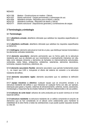 NCh433
2
NCh1198 Madera - Construcciones en madera - Cálculo.
NCh1537 Diseño estructural - Cargas permanentes y sobrecargas de uso.
NCh1928 Albañilería armada - Requisitos para el diseño y cálculo.
NCh2123 Albañilería confinada - Requisitos de diseño y cálculo.
NCh3171 Diseño estructural - Disposiciones generales y combinaciones de cargas.
3 Terminología y simbología
3.1 Terminología
3.1.1 albañilería armada: albañilería reforzada que satisface los requisitos especificados en
NCh1928.
3.1.2 albañilería confinada: albañilería reforzada que satisface los requisitos especificados
en NCh2123.
3.1.3 diafragma: elemento estructural al nivel de un piso, que distribuye fuerzas horizontales a
los elementos verticales resistentes.
3.1.4 elemento secundario: elemento permanente que no forma parte de la estructura
resistente pero que es afectado por sus movimientos y eventualmente interactúa con ella,
tales como tabiques divisorios y elementos de fachadas no intencionalmente estructurales,
ventanales, cielos falsos, antepechos, antetechos, estanterías, elementos decorativos,
luminarias, equipos mecánicos y eléctricos, etc.
3.1.5 elemento secundario flexible: elemento secundario cuyo período fundamental propio
p
T , es mayor que 0,06 s, incluyendo el efecto del sistema de conexión a la estructura
resistente del edificio.
3.1.6 elemento secundario rígido: elemento secundario que no satisface la definición
de 3.1.5.
3.1.7 equipo mecánico o eléctrico: cualquier equipo que se encuentre anclado a la
estructura resistente del edificio o que interactúe en cualquier forma con ella; por ejemplo,
estanques para gases y líquidos, sistemas de almacenamiento, cañerías, ductos, ascensores,
montacargas y maquinaria fija de empleo habitual en edificios habitacionales o de uso público.
3.1.8 esfuerzo de corte basal: esfuerzo de corte producido por la acción sísmica en el nivel
basal del edificio.
3.1.9 estructura resistente: la estructura resistente de un edificio comprende el conjunto de
elementos que se han considerado en el cálculo como colaborantes para mantener la
estabilidad de la obra frente a todas las solicitaciones a que puede quedar expuesta durante
su vida útil.
 