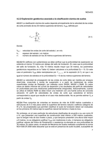 NCh433
7
4.2.2 Exploración geotécnica asociada a la clasificación sísmica de suelos
4.2.2.1 La clasificación sísmica de suelos depende principalmente de la velocidad de las ondas
de corte promedio de los 30 metros superiores del terreno, Vs30, definida por:


 

 n
i i
s
i
n
i
i
s
V
h
h
V
1
1
30 (4-1)
Donde:
Vs-i : velocidad de ondas de corte del estrato i, en m/s
hi : espesor del estrato i, en metros
n : número de estratos en los 30 metros superiores del terreno.
4.2.2.2 En edificios con subterráneos se debe verificar que la profundidad de exploración se
extienda al menos 15 metros por debajo del sello de fundación. En caso que la profundidad
del sello de fundación, Df, más 15 metros resulte mayor que 30 metros, los parámetros
geotécnicos requeridos en la Tabla 4.2 deben calcularse a la profundidad Df + 15. En este
caso el parámetro Vs30 debe reemplazarse por )
15
( 
f
D
s
V en la expresión (4-1), en que n es
igual al número de estratos en la profundidad Df + 15 de los metros superiores del terreno.
4.2.2.3 La velocidad de propagación de las ondas de corte debe ser medida por ensayos
down-hole, cross-hole o sonda de suspensión o a partir de mediciones de ondas
superficiales (ondas de Rayleigh), por métodos como SASW, MASW o ReMi. En estos
casos se deben informar las curvas de dispersión y los resultados del perfil de velocidades
en profundidad para dos mediciones preferentemente ortogonales. Adicionalmente, cuando
se utilice el método ReMi se debe incluir una medición con una fuente activa de conocida
ubicación. El perfil de velocidades de ondas de corte que caracteriza el terreno
corresponderá a aquel que resulte en el caso más desfavorable. No se permite estimar Vs a
partir de ondas Vp.
4.2.2.4 Para conjuntos de viviendas en terrenos de más de 8.000 metros cuadrados o
estructuras de 5 ó más pisos sobre la superficie del terreno natural o edificios categoría de
III y IV, las propiedades que permiten clasificar el suelo de fundación deben ser evaluadas
en los primeros 30 metros bajo la superficie natural del terreno o hasta la roca.
Sin embargo, en el caso particular de estructuras clasificadas de acuerdo a su uso como III
o IV, que presenten una superficie de construcción total inferior a 500 metros cuadrados,
que no tengan más de dos niveles o pisos, y que tampoco presenten una altura total mayor
a 8 metros, no es obligatorio justificar Vs30 con mediciones in-situ, ni tampoco es obligatorio
justificar valores del Índice de Penetración o resistencia no-drenada en una profundidad de
30 metros. En estos casos, el estudio de Mecánica de Suelos realizado cumpliendo la norma
NCh1508.Of 2008 debe descartar que se está en presencia de suelo licuable, susceptible de
 