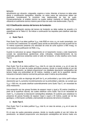 NCh433
8
densificación por vibración, colapsable, orgánico o turba. Además, el terreno no debe estar
afecto a amplificación topográfica. Además, en estos casos las estructuras deben ser
diseñadas considerando la condición más desfavorable de tipo de suelo.
Consecuentemente, el análisis sísmico se puede realizar mediante el método estático,
utilizando el coeficiente sísmico máximo para el tipo de suelo más desfavorable, (Tipo E).
4.2.3 Clasificación sísmica del terreno de fundación
4.2.3.1 La clasificación sísmica del terreno de fundación se debe realizar de acuerdo a lo
especificado en la Tabla 4.2. Se indican a continuación los requisitos para clasificar cada tipo
de suelo.
a) Suelo Tipo A.
Para Suelo Tipo A se debe justificar Vs30, más RQD en roca y qu en suelo cementado, con
un mínimo de 5 mediciones. En aquellos casos donde se demuestre que todo el perfil de los
15 metros superiores presenta una velocidad de onda de corte superior a 900 m/seg, no
será necesaria la justificación de RQD, ni qu.
Cuando la estructura se apoya íntegramente en el basamento rocoso y este basamento
cumple las características geotécnicas antes indicadas, independientemente de los
materiales geotécnicos existentes sobre el sello de fundación, el sitio clasifica como Suelo
Tipo A.
b) Suelo Tipo B.
Para Suelo Tipo B se debe justificar Vs30, más N1 en caso de arenas, y qu en el caso de
suelos finos. En el caso de suelos granulares gruesos, donde no resulta posible el uso del
índice de penetración, se deberá proporcionar una detallada descripción estratigráfica del
terreno hasta una profundidad de 30 metros, medidos a partir de la superficie natural,
indicando el tamaño máximo nominal de partícula cada 5 metros de profundidad.
En el caso que sólo se disponga del perfil de Vs en profundidad y que dicho perfil indique
claramente que Vs aumenta monotónicamente con la profundidad y además, se cumple que
Vs30 > 500 m/s, se puede clasificar automáticamente como Suelo Tipo C, sin necesidad de
otras mediciones.
Una excepción son las gravas fluviales de espesor mayor o igual a 30 metros (medidos a
partir de la superficie natural), las cuales clasifican como Suelo Tipo B sin necesidad de
medir Vs, ni presentar la descripción estratigráfica detallada. El sustento para establecer la
presencia de gravas fluviales de espesor mayor o igual a 30 metros, puede ser de tipo
geológico, o información confiable y demostrable de sectores del entorno inmediato.
c) Suelo Tipo C.
Para Suelo Tipo C se debe justificar Vs30, más N1 en caso de arenas, y qu en el caso de
suelos finos.
En el caso de suelos granulares gruesos, donde no resulta posible el uso del índice de
penetración, se deberá proporcionar una descripción estratigráfica del terreno hasta una
 