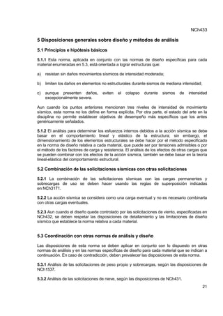 NCh433
21
5 Disposiciones generales sobre diseño y métodos de análisis
5.1 Principios e hipótesis básicos
5.1.1 Esta norma, aplicada en conjunto con las normas de diseño específicas para cada
material enumeradas en 5.3, está orientada a lograr estructuras que:
a) resistan sin daños movimientos sísmicos de intensidad moderada;
b) limiten los daños en elementos no estructurales durante sismos de mediana intensidad;
c) aunque presenten daños, eviten el colapso durante sismos de intensidad
excepcionalmente severa.
Aun cuando los puntos anteriores mencionan tres niveles de intensidad de movimiento
sísmico, esta norma no los define en forma explícita. Por otra parte, el estado del arte en la
disciplina no permite establecer objetivos de desempeño más específicos que los antes
genéricamente señalados.
5.1.2 El análisis para determinar los esfuerzos internos debidos a la acción sísmica se debe
basar en el comportamiento lineal y elástico de la estructura; sin embargo, el
dimensionamiento de los elementos estructurales se debe hacer por el método especificado
en la norma de diseño relativa a cada material, que puede ser por tensiones admisibles o por
el método de los factores de carga y resistencia. El análisis de los efectos de otras cargas que
se pueden combinar con los efectos de la acción sísmica, también se debe basar en la teoría
lineal-elástica del comportamiento estructural.
5.2 Combinación de las solicitaciones sísmicas con otras solicitaciones
5.2.1 La combinación de las solicitaciones sísmicas con las cargas permanentes y
sobrecargas de uso se deben hacer usando las reglas de superposición indicadas
en NCh3171.
5.2.2 La acción sísmica se considera como una carga eventual y no es necesario combinarla
con otras cargas eventuales.
5.2.3 Aun cuando el diseño quede controlado por las solicitaciones de viento, especificadas en
NCh432, se deben respetar las disposiciones de detallamiento y las limitaciones de diseño
sísmico que establece la norma relativa a cada material.
5.3 Coordinación con otras normas de análisis y diseño
Las disposiciones de esta norma se deben aplicar en conjunto con lo dispuesto en otras
normas de análisis y en las normas específicas de diseño para cada material que se indican a
continuación. En caso de contradicción, deben prevalecer las disposiciones de esta norma.
5.3.1 Análisis de las solicitaciones de peso propio y sobrecargas, según las disposiciones de
NCh1537.
5.3.2 Análisis de las solicitaciones de nieve, según las disposiciones de NCh431.
 