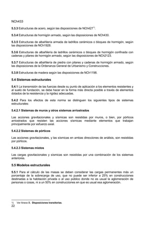 NCh433
22
5.3.3 Estructuras de acero, según las disposiciones de NCh4271)
.
5.3.4 Estructuras de hormigón armado, según las disposiciones de NCh430.
5.3.5 Estructuras de albañilería armada de ladrillos cerámicos o bloques de hormigón, según
las disposiciones de NCh1928.
5.3.6 Estructuras de albañilería de ladrillos cerámicos o bloques de hormigón confinada con
cadenas y pilares de hormigón armado, según las disposiciones de NCh2123.
5.3.7 Estructuras de albañilería de piedra con pilares y cadenas de hormigón armado, según
las disposiciones de la Ordenanza General de Urbanismo y Construcciones.
5.3.8 Estructuras de madera según las disposiciones de NCh1198.
5.4 Sistemas estructurales
5.4.1 La transmisión de las fuerzas desde su punto de aplicación a los elementos resistentes y
al suelo de fundación, se debe hacer en la forma más directa posible a través de elementos
dotados de la resistencia y la rigidez adecuadas.
5.4.2 Para los efectos de esta norma se distinguen los siguientes tipos de sistemas
estructurales:
5.4.2.1 Sistemas de muros y otros sistemas arriostrados
Las acciones gravitacionales y sísmicas son resistidas por muros, o bien, por pórticos
arriostrados que resisten las acciones sísmicas mediante elementos que trabajan
principalmente por esfuerzo axial.
5.4.2.2 Sistemas de pórticos
Las acciones gravitacionales, y las sísmicas en ambas direcciones de análisis, son resistidas
por pórticos.
5.4.2.3 Sistemas mixtos
Las cargas gravitacionales y sísmicas son resistidas por una combinación de los sistemas
anteriores.
5.5 Modelos estructurales
5.5.1 Para el cálculo de las masas se deben considerar las cargas permanentes más un
porcentaje de la sobrecarga de uso, que no puede ser inferior a 25% en construcciones
destinadas a la habitación privada o al uso público donde no es usual la aglomeración de
personas o cosas, ni a un 50% en construcciones en que es usual esa aglomeración.
1) Ver Anexo B, Disposiciones transitorias.
 