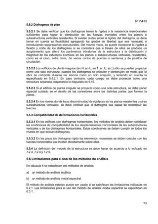 NCh433
23
5.5.2 Diafragmas de piso
5.5.2.1 Se debe verificar que los diafragmas tienen la rigidez y la resistencia membranales
suficientes para lograr la distribución de las fuerzas inerciales entre los planos o
subestructuras verticales resistentes. Si existen dudas sobre la rigidez del diafragma, se debe
tomar en cuenta su flexibilidad agregando los grados de libertad que sea necesario o
introduciendo separaciones estructurales. Del mismo modo, se puede incorporar la rigidez a
flexión y corte de los diafragmas si se considera que a través de ellos se produce un
acoplamiento que altera los parámetros vibratorios de la estructura y la distribución y
magnitud de los esfuerzos sísmicos en los planos o subestructuras verticales resistentes,
como es el caso, entre otros, de vanos cortos de puertas o ventanas y de pasillos de
circulación.
5.5.2.2 Los edificios de planta irregular (en H, en L, en T, en U, etc.) sólo se pueden proyectar
como una sola estructura, cuando los diafragmas se calculen y construyan de modo que la
obra se comporte durante los sismos como un solo conjunto, y teniendo en cuenta lo
especificado en 5.5.2.1. En caso contrario, cada cuerpo se debe proyectar como una
estructura separada, respetando lo dispuesto en 5.10.
5.5.2.3 Si el edificio de planta irregular se proyecta como una sola estructura, se debe poner
especial cuidado en el diseño de las conexiones entre las distintas partes que forman la
planta.
5.5.2.4 En los niveles donde haya discontinuidad de rigideces en los planos resistentes u otras
subestructuras verticales, se debe verificar que el diafragma sea capaz de redistribuir las
fuerzas.
5.5.3 Compatibilidad de deformaciones horizontales
5.5.3.1 En los edificios con diafragmas horizontales, los métodos de análisis deben satisfacer
las condiciones de compatibilidad de los desplazamientos horizontales de las subestructuras
verticales y de los diafragmas horizontales. Estas condiciones se deben cumplir en todos los
niveles en que existan diafragmas.
5.5.3.2 En los pisos sin diafragma rígido los elementos resistentes se deben calcular con las
fuerzas horizontales que inciden directamente sobre ellos.
5.5.4 La definición del modelo de la estructura se debe hacer de acuerdo a lo indicado en
7.2.3, 7.2.4 y 7.2.5.
5.6 Limitaciones para el uso de los métodos de análisis
En cláusula 6 se establecen dos métodos de análisis:
a) un método de análisis estático;
b) un método de análisis modal espectral.
El método de análisis estático puede ser usado si se satisfacen las limitaciones indicadas en
6.2.1. Las limitaciones para el uso del método de análisis modal espectral se especifican en
6.3.1.
 