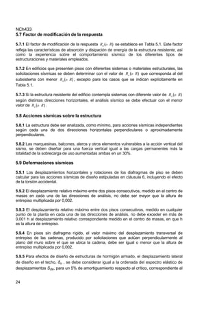 NCh433
24
5.7 Factor de modificación de la respuesta
5.7.1 El factor de modificación de la respuesta )
( R
o
Ro se establece en Tabla 5.1. Este factor
refleja las características de absorción y disipación de energía de la estructura resistente, así
como la experiencia sobre el comportamiento sísmico de los diferentes tipos de
estructuraciones y materiales empleados.
5.7.2 En edificios que presenten pisos con diferentes sistemas o materiales estructurales, las
solicitaciones sísmicas se deben determinar con el valor de )
( R
o
Ro que corresponda al del
subsistema con menor )
( R
o
Ro , excepto para los casos que se indican explícitamente en
Tabla 5.1.
5.7.3 Si la estructura resistente del edificio contempla sistemas con diferente valor de )
( R
o
Ro
según distintas direcciones horizontales, el análisis sísmico se debe efectuar con el menor
valor de )
( R
o
Ro .
5.8 Acciones sísmicas sobre la estructura
5.8.1 La estructura debe ser analizada, como mínimo, para acciones sísmicas independientes
según cada una de dos direcciones horizontales perpendiculares o aproximadamente
perpendiculares.
5.8.2 Las marquesinas, balcones, aleros y otros elementos vulnerables a la acción vertical del
sismo, se deben diseñar para una fuerza vertical igual a las cargas permanentes más la
totalidad de la sobrecarga de uso aumentadas ambas en un 30%.
5.9 Deformaciones sísmicas
5.9.1 Los desplazamientos horizontales y rotaciones de los diafragmas de piso se deben
calcular para las acciones sísmicas de diseño estipuladas en cláusula 6, incluyendo el efecto
de la torsión accidental.
5.9.2 El desplazamiento relativo máximo entre dos pisos consecutivos, medido en el centro de
masas en cada una de las direcciones de análisis, no debe ser mayor que la altura de
entrepiso multiplicada por 0,002.
5.9.3 El desplazamiento relativo máximo entre dos pisos consecutivos, medido en cualquier
punto de la planta en cada una de las direcciones de análisis, no debe exceder en más de
0,001 h al desplazamiento relativo correspondiente medido en el centro de masas, en que h
es la altura de entrepiso.
5.9.4 En pisos sin diafragma rígido, el valor máximo del desplazamiento transversal de
entrepiso de las cadenas, producido por solicitaciones que actúan perpendicularmente al
plano del muro sobre el que se ubica la cadena, debe ser igual o menor que la altura de
entrepiso multiplicada por 0,002.
5.9.5 Para efectos de diseño de estructuras de hormigón armado, el desplazamiento lateral
de diseño en el techo, δu , se debe considerar igual a la ordenada del espectro elástico de
desplazamientos Sde, para un 5% de amortiguamiento respecto al crítico, correspondiente al
 