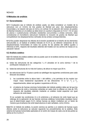 NCh433
28
6 Métodos de análisis
6.1 Generalidades
6.1.1 Cualquiera sea el método de análisis usado, se debe considerar un modelo de la
estructura con un mínimo de tres grados de libertad por piso: dos desplazamientos
horizontales y la rotación del piso en torno a la vertical. En la elección del número de grados
de libertad incluidos en el análisis se debe tener en cuenta lo dispuesto en 5.5.2.1. En el caso
de planos o subestructuras verticales resistentes concurrentes a aristas comunes, debe
considerarse el monolitismo estructural mediante la inclusión de grados de libertad que
compatibilicen los desplazamientos verticales de las aristas correspondientes.
6.1.2 Se pueden despreciar los efectos de la torsión accidental en el diseño de los elementos
estructurales si, al realizar el análisis indicado en 6.3.4 a), se obtienen variaciones de los
desplazamientos horizontales en todos los puntos de las plantas del edificio iguales o
inferiores al 20%, respecto del resultado obtenido del modelo con los centros de masas en su
ubicación natural.
6.2 Análisis estático
6.2.1 El método de análisis estático sólo se puede usar en el análisis sísmico de las siguientes
estructuras resistentes:
a) todas las estructuras de las categorías I y II ubicadas en la zona sísmica 1 de la
zonificación indicada en 4.1;
b) todas las estructuras de no más de 5 pisos y de altura no mayor que 20 m;
c) las estructuras de 6 a 15 pisos cuando se satisfagan las siguientes condiciones para cada
dirección de análisis:
i) los cuocientes entre la altura total h del edificio, y los períodos de los modos con
mayor masa traslacional equivalente en las direcciones "x" e "y", Tx
y Ty
,
respectivamente, deben ser iguales o superiores a 40 m/s;
ii) el sistema de fuerzas sísmicas horizontales del método estático debe ser tal que los
esfuerzos de corte y momentos volcantes en cada nivel no difieran en más de 10%
respecto del resultado obtenido mediante un análisis modal espectral con igual
esfuerzo de corte basal.
Si se cumplen las condiciones (i) e (ii) anteriores y el esfuerzo de corte basal que se
obtenga de la aplicación de las fuerzas sísmicas estáticas horizontales resultase menor
que el determinado según 6.2.3, dichas fuerzas se deben multiplicar por un factor de
manera que el esfuerzo de corte basal alcance el valor señalado, como mínimo.
6.2.2 En el método de análisis, la acción sísmica se asimila a un sistema de fuerzas cuyos
efectos sobre la estructura se calculan siguiendo los procedimientos de la estática. Este
sistema de fuerzas horizontales aplicadas en el centro de masas de cada una de las partes se
define en 6.2.3 al 6.2.7.
 