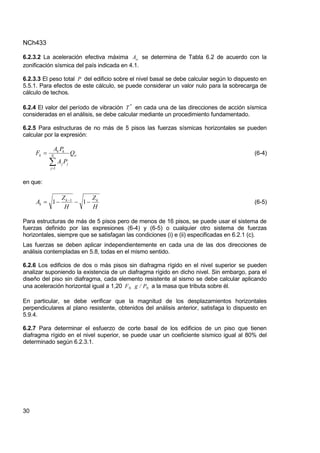 NCh433
30
6.2.3.2 La aceleración efectiva máxima o
A se determina de Tabla 6.2 de acuerdo con la
zonificación sísmica del país indicada en 4.1.
6.2.3.3 El peso total P del edificio sobre el nivel basal se debe calcular según lo dispuesto en
5.5.1. Para efectos de este cálculo, se puede considerar un valor nulo para la sobrecarga de
cálculo de techos.
6.2.4 El valor del período de vibración *
T en cada una de las direcciones de acción sísmica
consideradas en el análisis, se debe calcular mediante un procedimiento fundamentado.
6.2.5 Para estructuras de no más de 5 pisos las fuerzas sísmicas horizontales se pueden
calcular por la expresión:
o
N
j
j
j
k
k
k Q
P
A
P
A
F



1
(6-4)
en que:
H
Z
H
Z
A k
k
k 


 
1
1 1
(6-5)
Para estructuras de más de 5 pisos pero de menos de 16 pisos, se puede usar el sistema de
fuerzas definido por las expresiones (6-4) y (6-5) o cualquier otro sistema de fuerzas
horizontales, siempre que se satisfagan las condiciones (i) e (ii) especificadas en 6.2.1 (c).
Las fuerzas se deben aplicar independientemente en cada una de las dos direcciones de
análisis contempladas en 5.8, todas en el mismo sentido.
6.2.6 Los edificios de dos o más pisos sin diafragma rígido en el nivel superior se pueden
analizar suponiendo la existencia de un diafragma rígido en dicho nivel. Sin embargo, para el
diseño del piso sin diafragma, cada elemento resistente al sismo se debe calcular aplicando
una aceleración horizontal igual a 1,20 N
N P
/
g
F a la masa que tributa sobre él.
En particular, se debe verificar que la magnitud de los desplazamientos horizontales
perpendiculares al plano resistente, obtenidos del análisis anterior, satisfaga lo dispuesto en
5.9.4.
6.2.7 Para determinar el esfuerzo de corte basal de los edificios de un piso que tienen
diafragma rígido en el nivel superior, se puede usar un coeficiente sísmico igual al 80% del
determinado según 6.2.3.1.
 