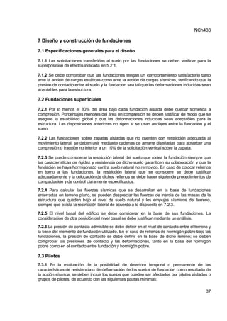 NCh433
37
7 Diseño y construcción de fundaciones
7.1 Especificaciones generales para el diseño
7.1.1 Las solicitaciones transferidas al suelo por las fundaciones se deben verificar para la
superposición de efectos indicada en 5.2.1.
7.1.2 Se debe comprobar que las fundaciones tengan un comportamiento satisfactorio tanto
ante la acción de cargas estáticas como ante la acción de cargas sísmicas, verificando que la
presión de contacto entre el suelo y la fundación sea tal que las deformaciones inducidas sean
aceptables para la estructura.
7.2 Fundaciones superficiales
7.2.1 Por lo menos el 80% del área bajo cada fundación aislada debe quedar sometida a
compresión. Porcentajes menores del área en compresión se deben justificar de modo que se
asegure la estabilidad global y que las deformaciones inducidas sean aceptables para la
estructura. Las disposiciones anteriores no rigen si se usan anclajes entre la fundación y el
suelo.
7.2.2 Las fundaciones sobre zapatas aisladas que no cuenten con restricción adecuada al
movimiento lateral, se deben unir mediante cadenas de amarre diseñadas para absorber una
compresión o tracción no inferior a un 10% de la solicitación vertical sobre la zapata.
7.2.3 Se puede considerar la restricción lateral del suelo que rodea la fundación siempre que
las características de rigidez y resistencia de dicho suelo garanticen su colaboración y que la
fundación se haya hormigonado contra suelo natural no removido. En caso de colocar rellenos
en torno a las fundaciones, la restricción lateral que se considere se debe justificar
adecuadamente y la colocación de dichos rellenos se debe hacer siguiendo procedimientos de
compactación y de control claramente especificados.
7.2.4 Para calcular las fuerzas sísmicas que se desarrollan en la base de fundaciones
enterradas en terreno plano, se pueden despreciar las fuerzas de inercia de las masas de la
estructura que queden bajo el nivel de suelo natural y los empujes sísmicos del terreno,
siempre que exista la restricción lateral de acuerdo a lo dispuesto en 7.2.3.
7.2.5 El nivel basal del edificio se debe considerar en la base de sus fundaciones. La
consideración de otra posición del nivel basal se debe justificar mediante un análisis.
7.2.6 La presión de contacto admisible se debe definir en el nivel de contacto entre el terreno y
la base del elemento de fundación utilizado. En el caso de rellenos de hormigón pobre bajo las
fundaciones, la presión de contacto se debe definir en la base de dicho relleno; se deben
comprobar las presiones de contacto y las deformaciones, tanto en la base del hormigón
pobre como en el contacto entre fundación y hormigón pobre.
7.3 Pilotes
7.3.1 En la evaluación de la posibilidad de deterioro temporal o permanente de las
características de resistencia o de deformación de los suelos de fundación como resultado de
la acción sísmica, se deben incluir los suelos que pueden ser afectados por pilotes aislados o
grupos de pilotes, de acuerdo con las siguientes pautas mínimas:
 