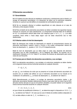 NCh433
39
8 Elementos secundarios
8.1 Generalidades
8.1.1 El objetivo de esta cláusula es establecer condiciones y solicitaciones para el diseño y el
anclaje de elementos secundarios y la interacción de éstos con la estructura resistente,
tomando en cuenta el uso del edificio y la necesidad de continuidad de operación.
8.1.2 No es necesario efectuar el análisis especificado en esta cláusula en el caso de
vehículos y otros equipos móviles.
8.1.3 Para el diseño de los elementos secundarios se deben considerar las siguientes fuerzas
sísmicas en conjunto con otras solicitaciones. La componente horizontal debe ser la definida
en 8.3. La componente vertical debe tener una magnitud igual a g
/
P
A
, p
o
67
0 y se debe
considerar hacia arriba o hacia abajo según cual de estas situaciones sea la más
desfavorable.
8.2 Criterios sobre el nivel de desempeño
8.2.1 Se distinguen tres niveles de desempeño en relación al comportamiento sísmico de
elementos secundarios: superior, bueno y mínimo, a los cuales corresponden valores del
factor de desempeño d
K iguales a 1,35; 1,0 y 0,75 respectivamente.
8.2.2 El nivel de desempeño que se debe exigir en cada caso depende del elemento
secundario que se esté considerando y de la categoría del edificio, de acuerdo con la
clasificación indicada en 4.3. En Tabla 8.1 se indican los factores de desempeño para varios
casos de uso frecuente.
8.3 Fuerzas para el diseño de elementos secundarios y sus anclajes
8.3.1 Los elementos secundarios y sus anclajes a la estructura resistente se deben diseñar
con la siguiente fuerza sísmica horizontal actuando en cualquier dirección.
d
p
p K
C
Q
F  (8-1)
en que Qp
es el esfuerzo de corte que se presenta en la base del elemento secundario de
acuerdo con un análisis del edificio en que el elemento secundario se ha incluido en la
modelación. El coeficiente Cp y el factor de desempeño d
K se obtienen de Tabla 8.1.
8.3.2 Alternativamente, el diseño y el anclaje de elementos secundarios rígidos, y de
elementos secundarios flexibles relativamente livianos (cuyo peso total es menor que el 20%
del peso sísmico del piso en que se encuentran ubicados), se puede realizar con la siguiente
fuerza sísmica horizontal actuando en cualquier dirección:
p
d
p
p
k
k P
K
C
K
P
F
F )
/
(
 (8-2)
en que el factor de amplificación dinámica p
K se determina según lo dispuesto en 8.3.3, p
C y
p
K se obtienen de Tabla 8.1. En caso que se use el método de análisis estático estipulado en
6.2, se debe utilizar un valor de k
k P
F no inferior a .
g
/
Ao
 